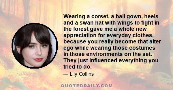 Wearing a corset, a ball gown, heels and a swan hat with wings to fight in the forest gave me a whole new appreciation for everyday clothes, because you really become that alter ego while wearing those costumes in those