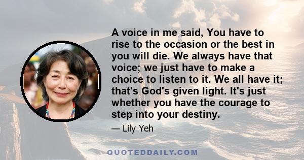 A voice in me said, You have to rise to the occasion or the best in you will die. We always have that voice; we just have to make a choice to listen to it. We all have it; that's God's given light. It's just whether you