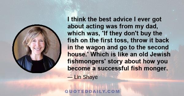 I think the best advice I ever got about acting was from my dad, which was, 'If they don't buy the fish on the first toss, throw it back in the wagon and go to the second house.' Which is like an old Jewish fishmongers'