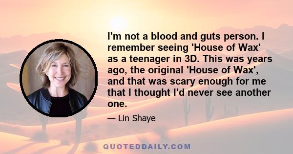 I'm not a blood and guts person. I remember seeing 'House of Wax' as a teenager in 3D. This was years ago, the original 'House of Wax', and that was scary enough for me that I thought I'd never see another one.