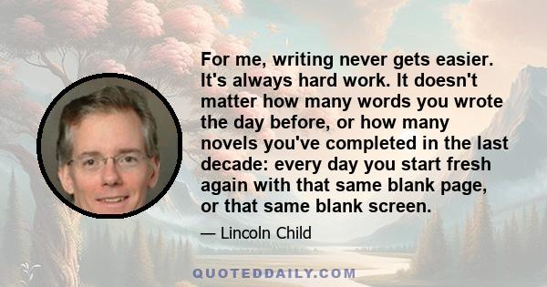 For me, writing never gets easier. It's always hard work. It doesn't matter how many words you wrote the day before, or how many novels you've completed in the last decade: every day you start fresh again with that same