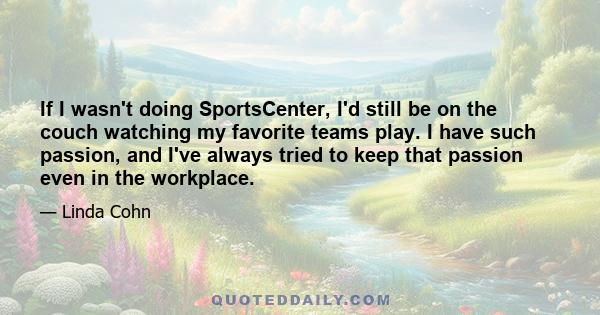 If I wasn't doing SportsCenter, I'd still be on the couch watching my favorite teams play. I have such passion, and I've always tried to keep that passion even in the workplace.