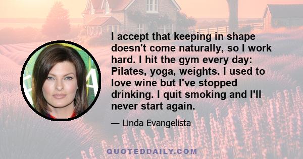 I accept that keeping in shape doesn't come naturally, so I work hard. I hit the gym every day: Pilates, yoga, weights. I used to love wine but I've stopped drinking. I quit smoking and I'll never start again.