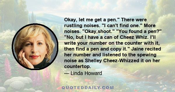 Okay, let me get a pen. There were rustling noises. I can't find one. More noises. Okay,shoot. You found a pen? No, but I have a can of Cheez Whiz. I'll write your number on the counter with it, then find a pen and copy