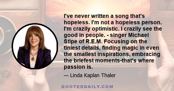 I've never written a song that's hopeless. I'm not a hopeless person. I'm crazily optimistic. I crazily see the good in people. - singer Michael Stipe of R.E.M. Focusing on the tiniest details, finding magic in even the