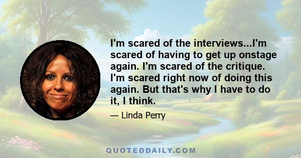 I'm scared of the interviews...I'm scared of having to get up onstage again. I'm scared of the critique. I'm scared right now of doing this again. But that's why I have to do it, I think.