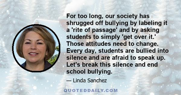 For too long, our society has shrugged off bullying by labeling it a 'rite of passage' and by asking students to simply 'get over it.' Those attitudes need to change. Every day, students are bullied into silence and are