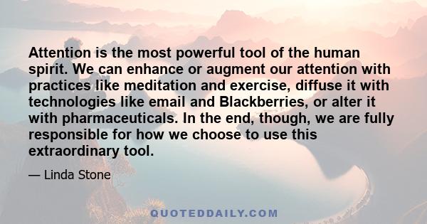 Attention is the most powerful tool of the human spirit. We can enhance or augment our attention with practices like meditation and exercise, diffuse it with technologies like email and Blackberries, or alter it with