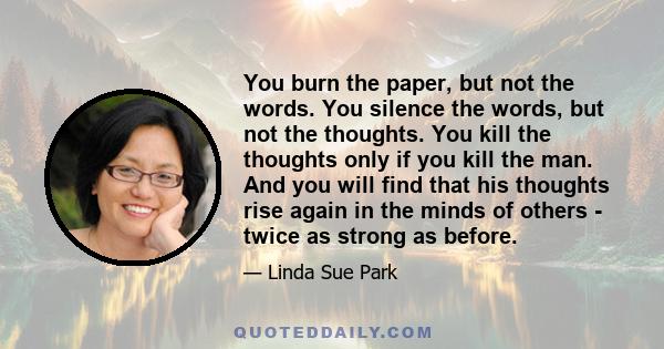 You burn the paper, but not the words. You silence the words, but not the thoughts. You kill the thoughts only if you kill the man. And you will find that his thoughts rise again in the minds of others - twice as strong