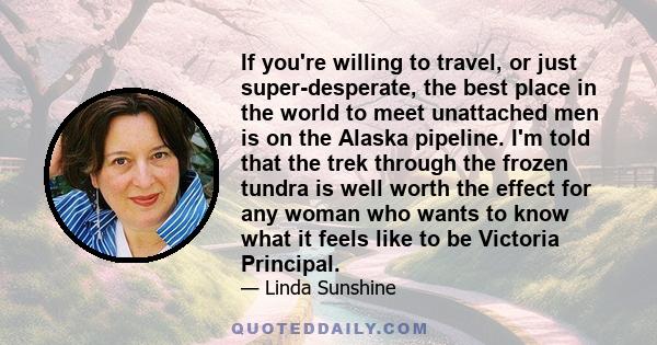If you're willing to travel, or just super-desperate, the best place in the world to meet unattached men is on the Alaska pipeline. I'm told that the trek through the frozen tundra is well worth the effect for any woman