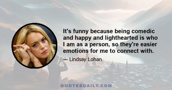 It's funny because being comedic and happy and lighthearted is who I am as a person, so they're easier emotions for me to connect with. The challenge is accessing pain, angst, depression. . . It's more exciting because