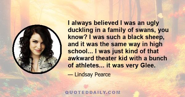 I always believed I was an ugly duckling in a family of swans, you know? I was such a black sheep, and it was the same way in high school... I was just kind of that awkward theater kid with a bunch of athletes... it was
