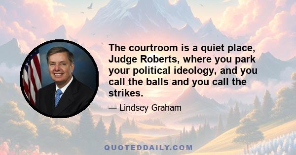 The courtroom is a quiet place, Judge Roberts, where you park your political ideology, and you call the balls and you call the strikes.