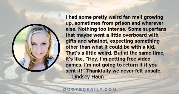 I had some pretty weird fan mail growing up, sometimes from prison and wherever else. Nothing too intense. Some superfans that maybe went a little overboard with gifts and whatnot, expecting something other than what it