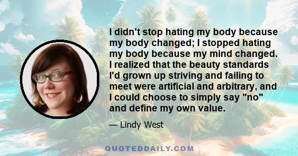 I didn't stop hating my body because my body changed; I stopped hating my body because my mind changed. I realized that the beauty standards I'd grown up striving and failing to meet were artificial and arbitrary, and I