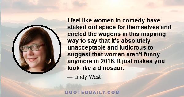 I feel like women in comedy have staked out space for themselves and circled the wagons in this inspiring way to say that it's absolutely unacceptable and ludicrous to suggest that women aren't funny anymore in 2016. It