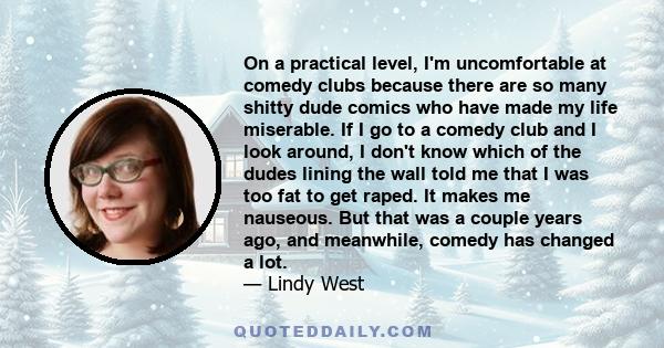 On a practical level, I'm uncomfortable at comedy clubs because there are so many shitty dude comics who have made my life miserable. If I go to a comedy club and I look around, I don't know which of the dudes lining
