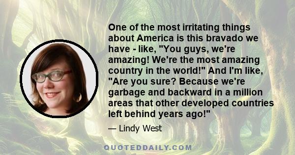 One of the most irritating things about America is this bravado we have - like, You guys, we're amazing! We're the most amazing country in the world! And I'm like, Are you sure? Because we're garbage and backward in a