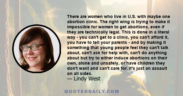 There are women who live in U.S. with maybe one abortion clinic. The right wing is trying to make it impossible for women to get abortions, even if they are technically legal. This is done in a literal way - you can't
