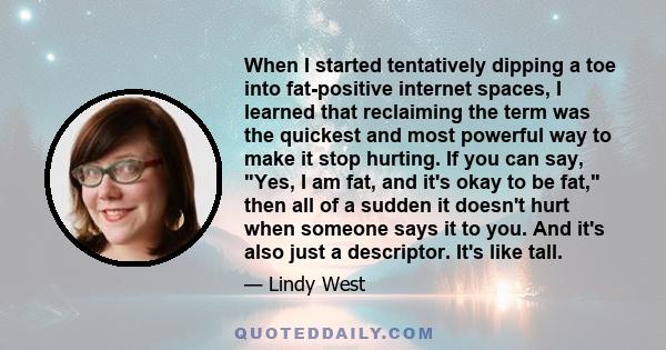 When I started tentatively dipping a toe into fat-positive internet spaces, I learned that reclaiming the term was the quickest and most powerful way to make it stop hurting. If you can say, Yes, I am fat, and it's okay