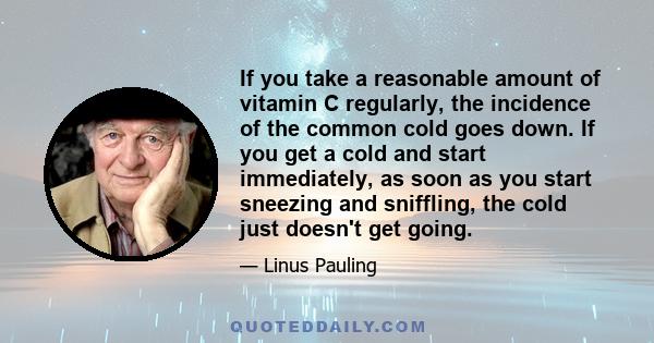 If you take a reasonable amount of vitamin C regularly, the incidence of the common cold goes down. If you get a cold and start immediately, as soon as you start sneezing and sniffling, the cold just doesn't get going.
