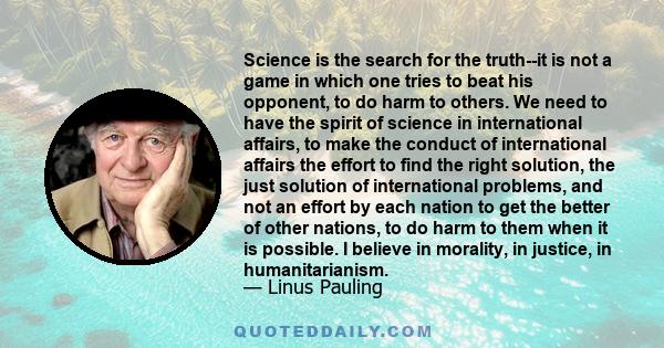 Science is the search for the truth--it is not a game in which one tries to beat his opponent, to do harm to others. We need to have the spirit of science in international affairs, to make the conduct of international