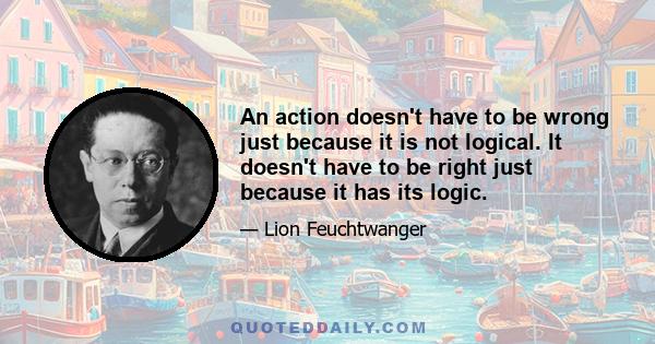 An action doesn't have to be wrong just because it is not logical. It doesn't have to be right just because it has its logic.