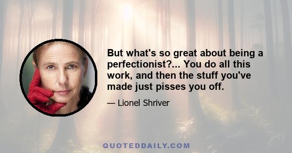 But what's so great about being a perfectionist?... You do all this work, and then the stuff you've made just pisses you off.