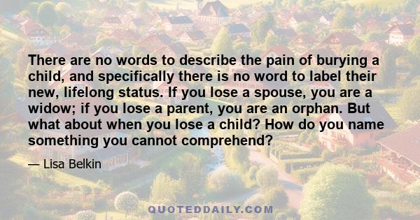 There are no words to describe the pain of burying a child, and specifically there is no word to label their new, lifelong status. If you lose a spouse, you are a widow; if you lose a parent, you are an orphan. But what