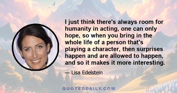 I just think there's always room for humanity in acting, one can only hope, so when you bring in the whole life of a person that's playing a character, then surprises happen and are allowed to happen, and so it makes it