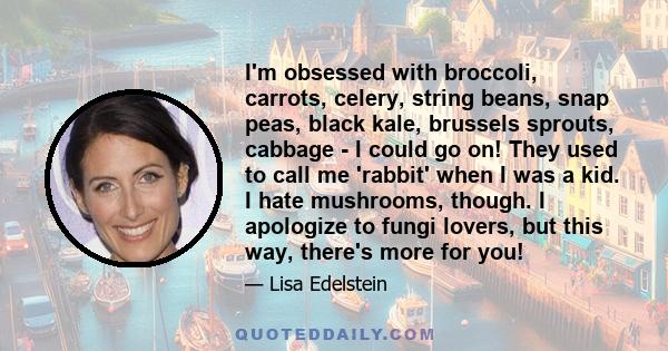 I'm obsessed with broccoli, carrots, celery, string beans, snap peas, black kale, brussels sprouts, cabbage - I could go on! They used to call me 'rabbit' when I was a kid. I hate mushrooms, though. I apologize to fungi