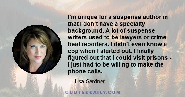 I'm unique for a suspense author in that I don't have a specialty background. A lot of suspense writers used to be lawyers or crime beat reporters. I didn't even know a cop when I started out. I finally figured out that