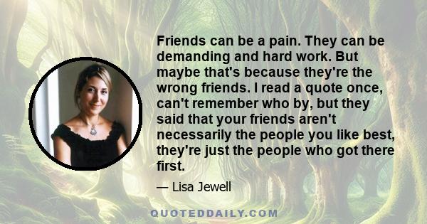 Friends can be a pain. They can be demanding and hard work. But maybe that's because they're the wrong friends. I read a quote once, can't remember who by, but they said that your friends aren't necessarily the people