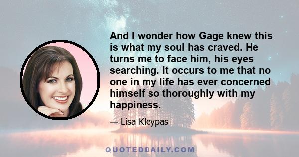 And I wonder how Gage knew this is what my soul has craved. He turns me to face him, his eyes searching. It occurs to me that no one in my life has ever concerned himself so thoroughly with my happiness.
