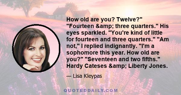 How old are you? Twelve? Fourteen & three quarters. His eyes sparkled. You're kind of little for fourteen and three quarters. Am not, I replied indignantly. I'm a sophomore this year. How old are you? Seventeen and