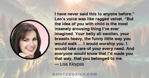 I have never said this to anyone before.” Leo’s voice was like ragged velvet. “But the idea of you with child is the most insanely arousing thing I’ve ever imagined. Your belly all swollen, your breasts heavy, the funny