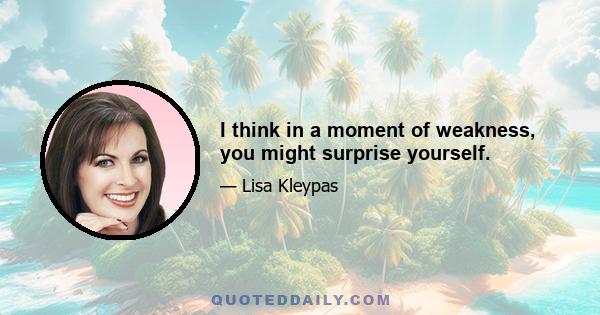 I think in a moment of weakness, you might surprise yourself.
