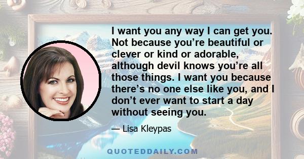 I want you any way I can get you. Not because you’re beautiful or clever or kind or adorable, although devil knows you’re all those things. I want you because there’s no one else like you, and I don’t ever want to start