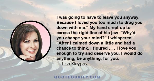 I was going to have to leave you anyway. Because I loved you too much to drag you down with me. My hand crept up to caress the rigid line of his jaw. Why'd you change your mind? I whispered. After I calmed down a little