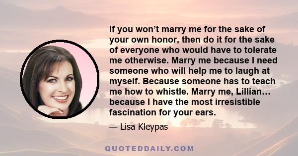 If you won’t marry me for the sake of your own honor, then do it for the sake of everyone who would have to tolerate me otherwise. Marry me because I need someone who will help me to laugh at myself. Because someone has