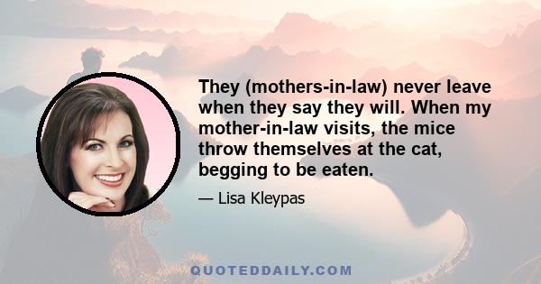 They (mothers-in-law) never leave when they say they will. When my mother-in-law visits, the mice throw themselves at the cat, begging to be eaten.