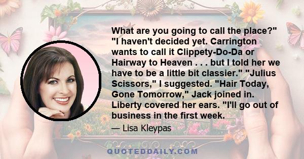 What are you going to call the place? I haven't decided yet. Carrington wants to call it Clippety-Do-Da or Hairway to Heaven . . . but I told her we have to be a little bit classier. Julius Scissors, I suggested. Hair