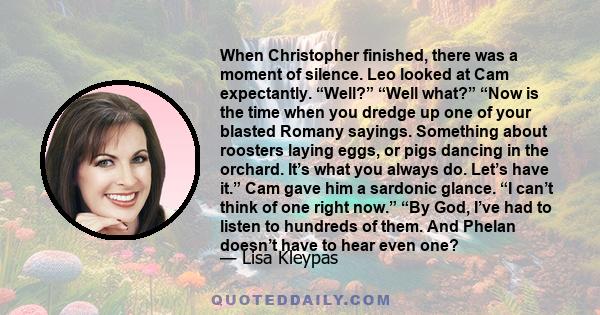When Christopher finished, there was a moment of silence. Leo looked at Cam expectantly. “Well?” “Well what?” “Now is the time when you dredge up one of your blasted Romany sayings. Something about roosters laying eggs,
