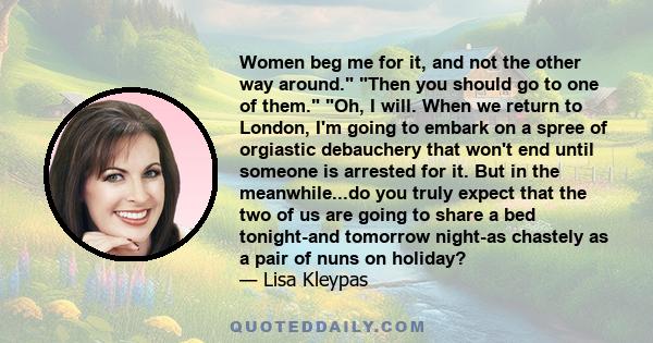 Women beg me for it, and not the other way around. Then you should go to one of them. Oh, I will. When we return to London, I'm going to embark on a spree of orgiastic debauchery that won't end until someone is arrested