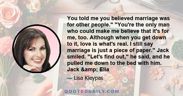 You told me you believed marriage was for other people. You're the only man who could make me believe that it's for me, too. Although when you get down to it, love is what's real. I still say marriage is just a piece of