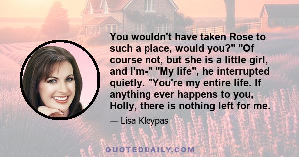 You wouldn't have taken Rose to such a place, would you? Of course not, but she is a little girl, and I'm- My life, he interrupted quietly. You're my entire life. If anything ever happens to you, Holly, there is nothing