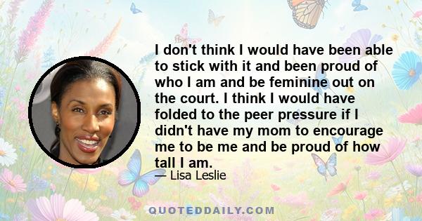 I don't think I would have been able to stick with it and been proud of who I am and be feminine out on the court. I think I would have folded to the peer pressure if I didn't have my mom to encourage me to be me and be