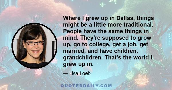 Where I grew up in Dallas, things might be a little more traditional. People have the same things in mind. They're supposed to grow up, go to college, get a job, get married, and have children, grandchildren. That's the
