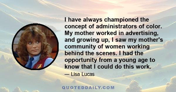 I have always championed the concept of administrators of color. My mother worked in advertising, and growing up, I saw my mother's community of women working behind the scenes. I had the opportunity from a young age to