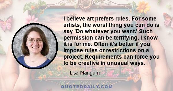 I believe art prefers rules. For some artists, the worst thing you can do is say 'Do whatever you want.' Such permission can be terrifying. I know it is for me. Often it's better if you impose rules or restrictions on a